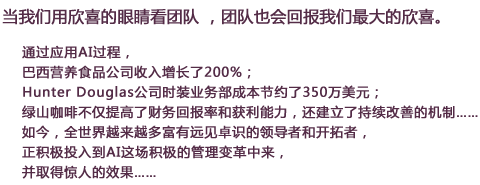  当我们用欣喜的眼睛看团队 ，团队也会回报我们最大的欣喜。
通过应用AI过程，
巴西营养食品公司收入增长了200%；
Hunter Douglas公司时装业务部成本节约了350万美元；
绿山咖啡不仅提高了财务回报率和获利能力，还建立了持续改善的机制……
如今，全世界越来越多富有远见卓识的领导者和开拓者，
正积极投入到AI这场积极的管理变革中来，
并取得惊人的效果……
在线报名
